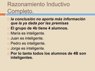 Razonamiento Inductivo
Completo.
 la conclusión no aporta más información
que la ya dada por las premisas
 El grupo de 4b tiene 4 alumnos.
 María es inteligente.
 Juan es inteligente.
 Pedro es inteligente.
 Jorge es inteligente.
 Por lo tanto todos los alumnos de 4B son
inteligentes.
 