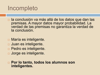 Incompleto
 la conclusión va más allá de los datos que dan las
premisas. A mayor datos mayor probabilidad. La
verdad de las premisas no garantiza la verdad de
la conclusión.
 María es inteligente.
 Juan es inteligente.
 Pedro es inteligente.
 Jorge es inteligente.
 Por lo tanto, todos los alumnos son
inteligentes.
 
