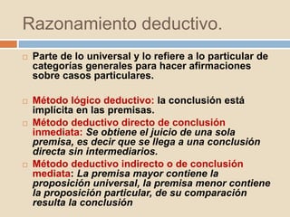 Razonamiento deductivo.
 Parte de lo universal y lo refiere a lo particular de
categorías generales para hacer afirmaciones
sobre casos particulares.
 Método lógico deductivo: la conclusión está
implícita en las premisas.
 Método deductivo directo de conclusión
inmediata: Se obtiene el juicio de una sola
premisa, es decir que se llega a una conclusión
directa sin intermediarios.
 Método deductivo indirecto o de conclusión
mediata: La premisa mayor contiene la
proposición universal, la premisa menor contiene
la proposición particular, de su comparación
resulta la conclusión
 