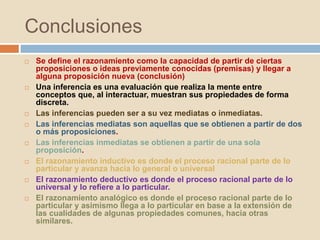 Conclusiones
 Se define el razonamiento como la capacidad de partir de ciertas
proposiciones o ideas previamente conocidas (premisas) y llegar a
alguna proposición nueva (conclusión)
 Una inferencia es una evaluación que realiza la mente entre
conceptos que, al interactuar, muestran sus propiedades de forma
discreta.
 Las inferencias pueden ser a su vez mediatas o inmediatas.
 Las inferencias mediatas son aquellas que se obtienen a partir de dos
o más proposiciones.
 Las inferencias inmediatas se obtienen a partir de una sola
proposición.
 El razonamiento inductivo es donde el proceso racional parte de lo
particular y avanza hacia lo general o universal
 El razonamiento deductivo es donde el proceso racional parte de lo
universal y lo refiere a lo particular.
 El razonamiento analógico es donde el proceso racional parte de lo
particular y asimismo llega a lo particular en base a la extensión de
las cualidades de algunas propiedades comunes, hacia otras
similares.
 