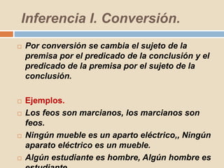 Inferencia I. Conversión.
 Por conversión se cambia el sujeto de la
premisa por el predicado de la conclusión y el
predicado de la premisa por el sujeto de la
conclusión.
 Ejemplos.
 Los feos son marcianos, los marcianos son
feos.
 Ningún mueble es un aparto eléctrico,, Ningún
aparato eléctrico es un mueble.
 Algún estudiante es hombre, Algún hombre es
 