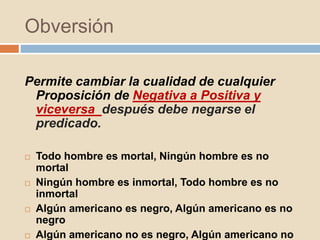 Obversión
Permite cambiar la cualidad de cualquier
Proposición de Negativa a Positiva y
viceversa después debe negarse el
predicado.
 Todo hombre es mortal, Ningún hombre es no
mortal
 Ningún hombre es inmortal, Todo hombre es no
inmortal
 Algún americano es negro, Algún americano es no
negro
 Algún americano no es negro, Algún americano no
 