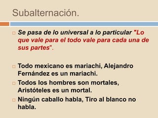 Subalternación.
 Se pasa de lo universal a lo particular "Lo
que vale para el todo vale para cada una de
sus partes".
 Todo mexicano es mariachi, Alejandro
Fernández es un mariachi.
 Todos los hombres son mortales,
Aristóteles es un mortal.
 Ningún caballo habla, Tiro al blanco no
habla.
 