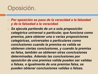 Oposición.
 Por oposición se pasa de la veracidad a la falsedad
y de la falsedad a la veracidad.
 Se ejecuta partiendo de un a sola proposición
categórica universal o particular, que funciona como
premisa, para obtener una o varias proposiciones
categóricas, universales o particulares como
conclusiones cuando la premisa es valida se
obtienen ciertas conclusiones, y cuando la premisa
es falsa, también se obtienen otras conclusiones
determinadas. Además las conclusiones por
oposición de una premisa valida pueden ser validas
o falsas, e igualmente de una premisa falsa, se
pueden obtener conclusiones validas o falsas.
 