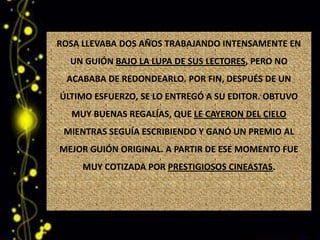 ROSA LLEVABA DOS AÑOS TRABAJANDO INTENSAMENTE EN
  UN GUIÓN BAJO LA LUPA DE SUS LECTORES, PERO NO
 ACABABA DE REDONDEARLO. POR FIN, DESPUÉS DE UN
ÚLTIMO ESFUERZO, SE LO ENTREGÓ A SU EDITOR. OBTUVO
  MUY BUENAS REGALÍAS, QUE LE CAYERON DEL CIELO
 MIENTRAS SEGUÍA ESCRIBIENDO Y GANÓ UN PREMIO AL
MEJOR GUIÓN ORIGINAL. A PARTIR DE ESE MOMENTO FUE
     MUY COTIZADA POR PRESTIGIOSOS CINEASTAS.
 