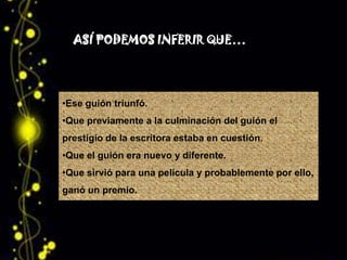 ASÍ PODEMOS INFERIR QUE…




•Ese guión triunfó.
•Que previamente a la culminación del guión el
prestigio de la escritora estaba en cuestión.
•Que el guión era nuevo y diferente.
•Que sirvió para una película y probablemente por ello,
ganó un premio.
 