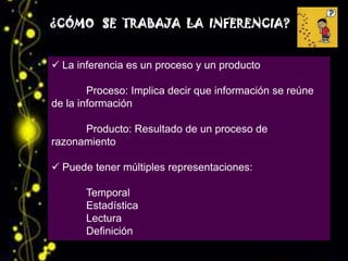 ¿CÓMO SE TRABAJA LA INFERENCIA?


 La inferencia es un proceso y un producto

        Proceso: Implica decir que información se reúne
de la información

      Producto: Resultado de un proceso de
razonamiento

 Puede tener múltiples representaciones:

       Temporal
       Estadística
       Lectura
       Definición
 