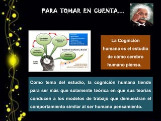 PARA TOMAR EN CUENTA…




                                   La Cognición
                               humana es el estudio
                                 de cómo cerebro
                                 humano piensa.


Como tema del estudio, la cognición humana tiende
para ser más que solamente teórica en que sus teorías
conducen a los modelos de trabajo que demuestran el
comportamiento similar al ser humano pensamiento.
 