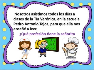 Nosotros asistimos todos los días a
clases de la Tía Verónica, en la escuela
Pedro Antonio Tejos, para que ella nos
enseñé a leer.
¿Qué profesión tiene la señorita
Verónica?
 