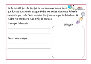 Me la cambió por 30 porque la mía era muy buena. Creo
que fue un buen trato aunque todos me decían que podía haberla
cambiado por más. Tenía un alien dibujado en la parte delantera. Mi
madre me comprará más el fin de semana.
Creo que hablan de...
Pienso eso porque...
Dibújalo.
 