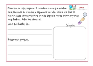 Otra vez en rojo, esperar 2 minutos hasta que cambie.
Nos ponemos en marcha y seguimos la ruta. Todos los días lo
mismo, unas veces podemos ir más deprisa, otras como hoy muy
muy lentos . ¡Odio los atascos!
Creo que hablan de...
Pienso eso porque...
Dibújalo.
 