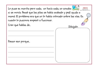 Lo puse en marcha pero nada, no hacía nada, no sonaba
ni se movía. Pensé que las pilas se había acabado y pedí ayuda a
mamá. El problema era que no lo había colocado sobre las vías. En
cuanto lo pusimos empezó a funcionar.
Creo que hablan de...
Pienso eso porque...
Dibújalo.
 