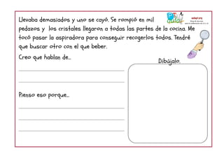 Llevaba demasiados y uno se cayó. Se rompió en mil
pedazos y los cristales llegaron a todas las partes de la cocina. Me
tocó pasar la aspiradora para conseguir recogerlos todos. Tendré
que buscar otro con el que beber.
Creo que hablan de...
Pienso eso porque...
Dibújalo.
 