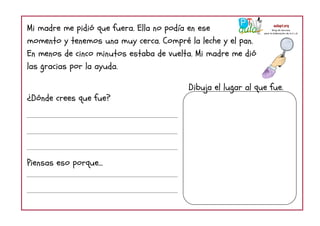 Mi madre me pidió que fuera. Ella no podía en ese
momento y tenemos una muy cerca. Compré la leche y el pan.
En menos de cinco minutos estaba de vuelta. Mi madre me dió
las gracias por la ayuda.
¿Dónde crees que fue?
Piensas eso porque...
Dibuja el lugar al que fue.
 