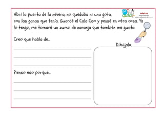 Abrí la puerta de la nevera, no quedaba ni una gota,
con las ganas que tenía. Guardé el Cala Cao y pensé en otra cosa. Ya
lo tengo, me tomaré un zumo de naranja que también me gusta.
Creo que habla de...
Pienso eso porque...
Dibújalo.
 