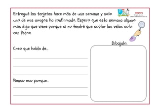Entregué las tarjetas hace más de una semana y solo
uno de mis amigos ha confirmado. Espero que esta semana alguno
más diga que viene porque si no tendré que soplar las velas solo
con Pedro.
Creo que habla de...
Pienso eso porque...
Dibújalo.
 