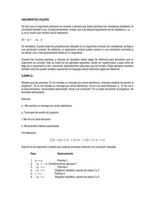 ARGUMENTOS VÁLIDOS

Se dice que un argumento deductivo es correcto s siempre que todas premisas son verdaderas (hipótesis), la
conclusión también lo es. Consecuentemente, mostrar que q se deduce lógicamente de las hipótesis p1, p2, …
pn es lo mismo que mostrar que la implicación

(p1 ˄ p2 ˄ … pn) → q

Es verdadera. Cuando todas las proposiciones utilizadas en un argumento correcto son verdaderas, se llega a
una conclusión correcta. No obstante, un argumento correcto puede conducir a una conclusión incorrecta si
se utilizan una o más proposiciones falsas en un argumento.

Cuando hay muchas premisas, a menudo se necesitan varias reglas de inferencia para demostrar que un
argumento es correcto. Esto se ilustra en los ejemplos siguientes, donde se muestra paso a paso cómo se
llega de un argumento a otro, razonando explícitamente cada paso que se ha dado. Estos ejemplos muestran
también cómo se pueden analizar argumentos en lenguaje natural utilizando reglas de inferencia.

EJEMPLO :

Muestra que las premisas “Si me mandas un mensaje por correo electrónico, entonces acabaré de escribir el
programa”, “Si no me mandas un mensaje por correo electrónico, me iré a la cama temprano” y ‘Si me voy a
la cama temprano, me levantaré descansado” llevan a la conclusión “Si no acabo de escribir el programa, me
levantaré descansado”.

Solución:

p: Me mandas un mensaje por correo electrónico

q: Terminaré de escribir el programa

r: Me iré a la cama temprano

s: Me levantaré mañana descansado

Formalización:

                            ((         ) (         ) (        ))    (         )

Esta forma de argumento muestra que nuestras premisas conducen a la conclusión deseada:

        Paso                      Razonamiento

        1.                         Premisa 1
        2.                Contrarrecíproca del paso 1
        3.                         Premisa 2
        4.                      Silogismo hipotético usando los pasos 2 y 3
        5.                     Premisa 3
        6.                      Silogismo hipotético usando los pasos 4 y 5
 