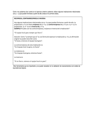 Como nos podemos dar cuenta en el ejercicio anterior podemos utilizar algunas implicaciones relacionadas
con p→ q que pueden formarse a partir de ella (vistas en la primera clase).

 RECIPROCA, CONTRARRECIPROCA E INVERSA

 Hay algunas implicaciones relacionadas con p → q que pueden formarse a partir de ella. La
 proposición q → p se llama recíproca de p → q. La contrarrecíproca de p → q es ¬q → ¬p. la
 proposición ¬p → ¬q es la inversa de p → q.
 EJEMPLO 7 Cuáles son las contrarrecíproca, recíproca e inversa de la implicación?

 “El equipo local gana siempre que llueve”.

 Solución: Como “q siempre que p” es una forma de expresar la implicación p → q, la afirmación
 original se puede reescribir como
 “Si llueve, entonces el equipo local gana”.

 La contrarrecíproca de esta implicación es
 “Si el equipo local no gana, no llueve”.

 La recíproca es
 “Si el equipo local gana, entonces llueve”.

 La inversa es

 “Si no llueve, entonces el equipo local no gana”.

 Otra herramienta que es importante y se puede necesitar en la validación de razonamientos es la tabla de
equivalencias lógicas:
 