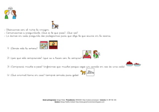 - Observamos con el niño la imagen
- Comenzamos a preguntarle, ¿Qué es lo que pasa?, ¿Qué ves?
- Le damos en cada pregunta dos pictogramas para que elija lo que ocurre en la escena.



  1) ¿Dónde está la señora?


  2) ¿por qué está comprando? ¿qué va a hacer con la compra?

  3) ¿Comprará mucho o poco? (inferimos que mucho porque cogió un carrito en vez de una cesta)

  4) ¿Qué animal tiene en casa? (compró comida para gatos)




                               Autor pictogramas: Sergio Palao Procedencia: ARASAAC http://catedu.es/arasaac/ Licencia: CC (BY-NC-SA)
                                              Autora: Amaya Padilla Collado http://www.garachicoenclave.blogspot.com
 