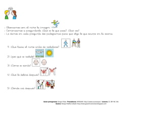 - Observamos con el niño la imagen
- Comenzamos a preguntarle, ¿Qué es lo que pasa?, ¿Qué ves?
- Le damos en cada pregunta dos pictogramas para que elija lo que ocurre en la escena.



  1) ¿Qué hacía el niño antes de resbalarse?


  2) ¿por qué se resbaló?

  3) ¿Cómo se siente?


  4) ¿Qué le dolerá después?



  5) ¿Dónde irá después?



                               Autor pictogramas: Sergio Palao Procedencia: ARASAAC http://catedu.es/arasaac/ Licencia: CC (BY-NC-SA)
                                              Autora: Amaya Padilla Collado http://www.garachicoenclave.blogspot.com
 