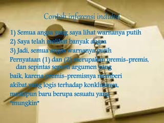 Contoh inferensi induksi
1) Semua angsa yang saya lihat warnanya putih
2) Saya telah melihat banyak angsa
3) Jadi, semua angsa warnanya putih
Pernyataan (1) dan (2) merupakan premis-premis,
dan sepintas seperti argumen yang
baik, karena premis-premisnya memberi
akibat yang logis terhadap konklusinya,
meskipun baru berupa sesuatu yang
“mungkin”
 