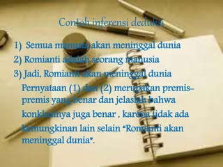 Contoh inferensi deduksi
1) Semua manusia akan meninggal dunia
2) Romianti adalah seorang manusia
3) Jadi, Romianti akan meninggal dunia
Pernyataan (1) dan (2) merupakan premis-
premis yang benar dan jelaslah bahwa
konklusinya juga benar , karena tidak ada
kemungkinan lain selain “Romianti akan
meninggal dunia”.
 