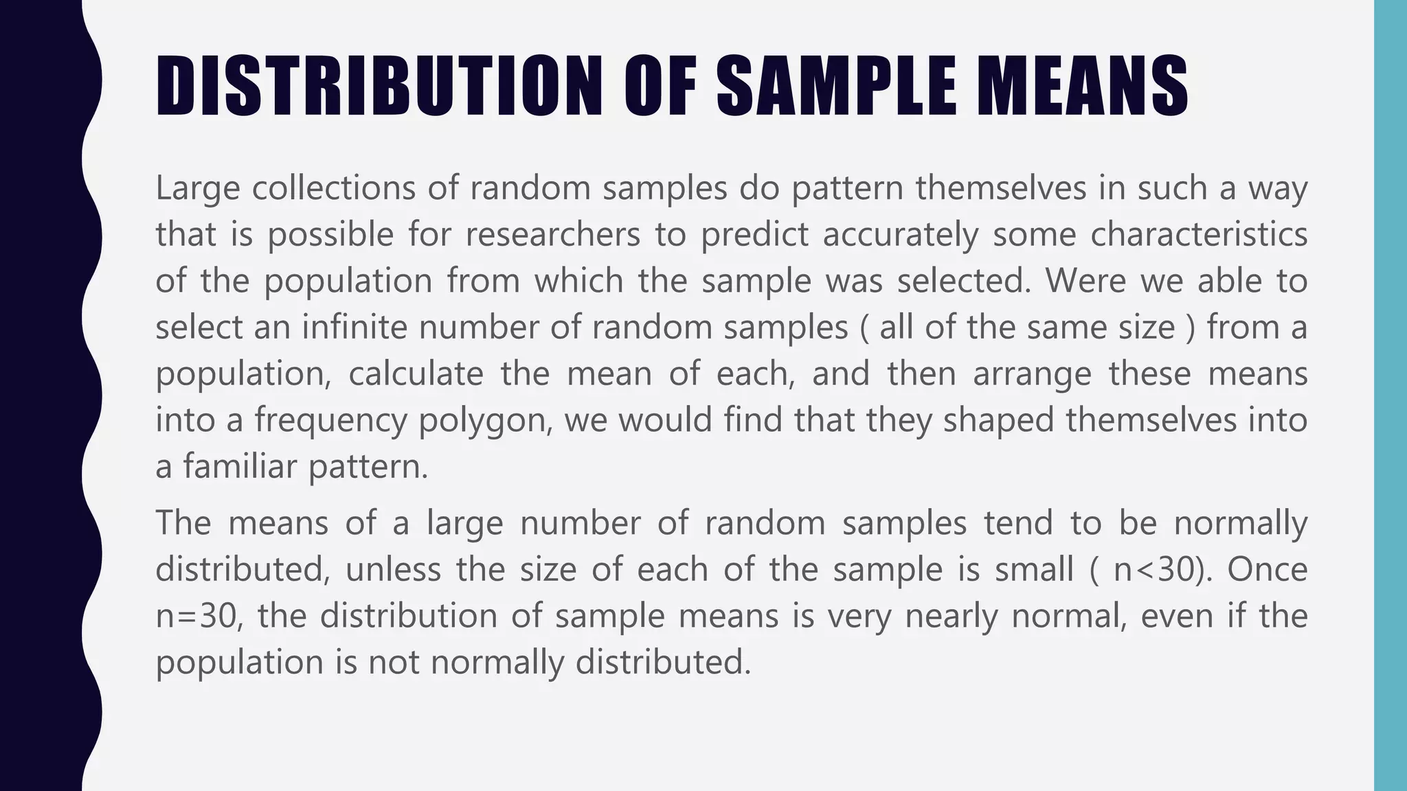 DISTRIBUTION OF SAMPLE MEANS
Large collections of random samples do pattern themselves in such a way
that is possible for researchers to predict accurately some characteristics
of the population from which the sample was selected. Were we able to
select an infinite number of random samples ( all of the same size ) from a
population, calculate the mean of each, and then arrange these means
into a frequency polygon, we would find that they shaped themselves into
a familiar pattern.
The means of a large number of random samples tend to be normally
distributed, unless the size of each of the sample is small ( n<30). Once
n=30, the distribution of sample means is very nearly normal, even if the
population is not normally distributed.
 