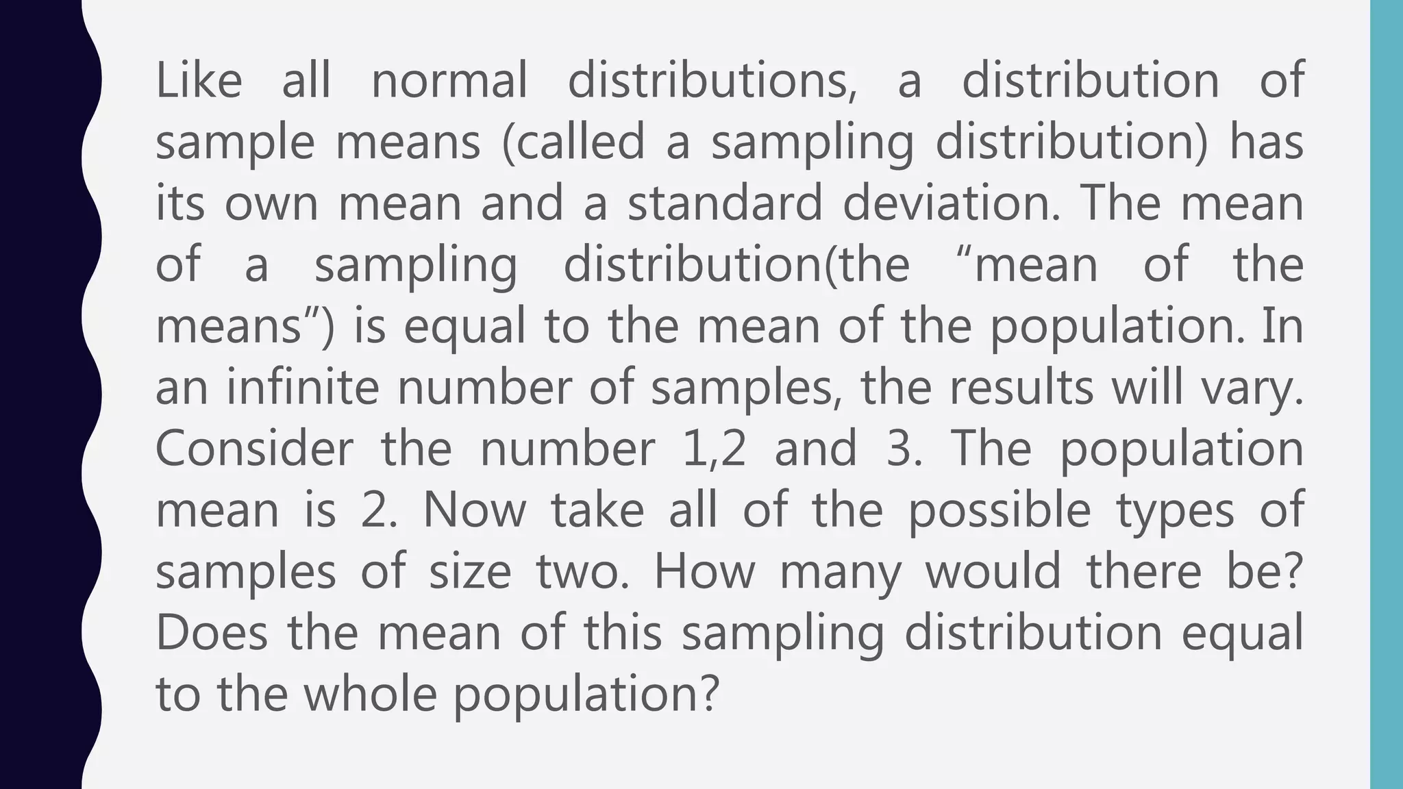 Like all normal distributions, a distribution of
sample means (called a sampling distribution) has
its own mean and a standard deviation. The mean
of a sampling distribution(the “mean of the
means”) is equal to the mean of the population. In
an infinite number of samples, the results will vary.
Consider the number 1,2 and 3. The population
mean is 2. Now take all of the possible types of
samples of size two. How many would there be?
Does the mean of this sampling distribution equal
to the whole population?
 