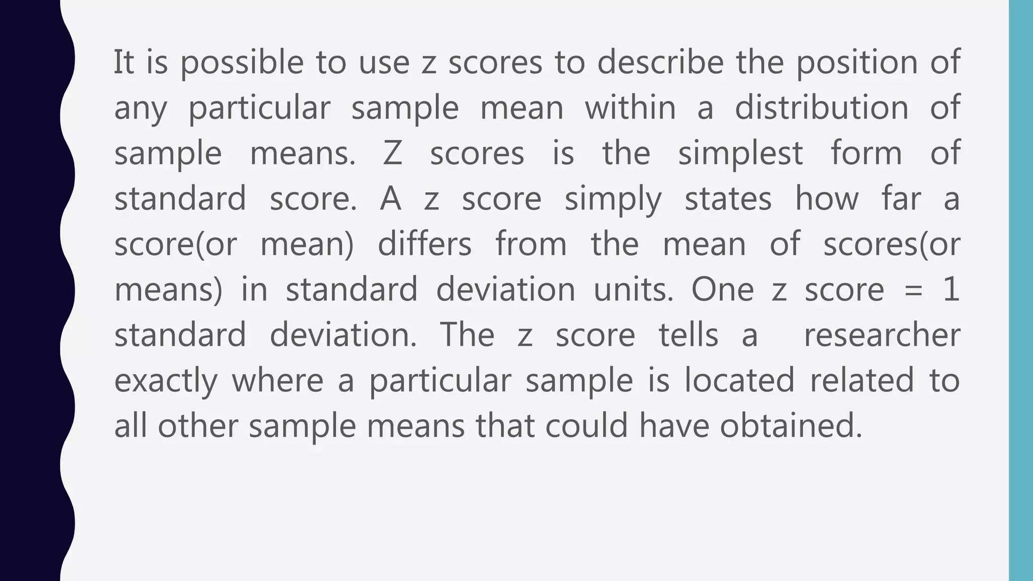 It is possible to use z scores to describe the position of
any particular sample mean within a distribution of
sample means. Z scores is the simplest form of
standard score. A z score simply states how far a
score(or mean) differs from the mean of scores(or
means) in standard deviation units. One z score = 1
standard deviation. The z score tells a researcher
exactly where a particular sample is located related to
all other sample means that could have obtained.
 