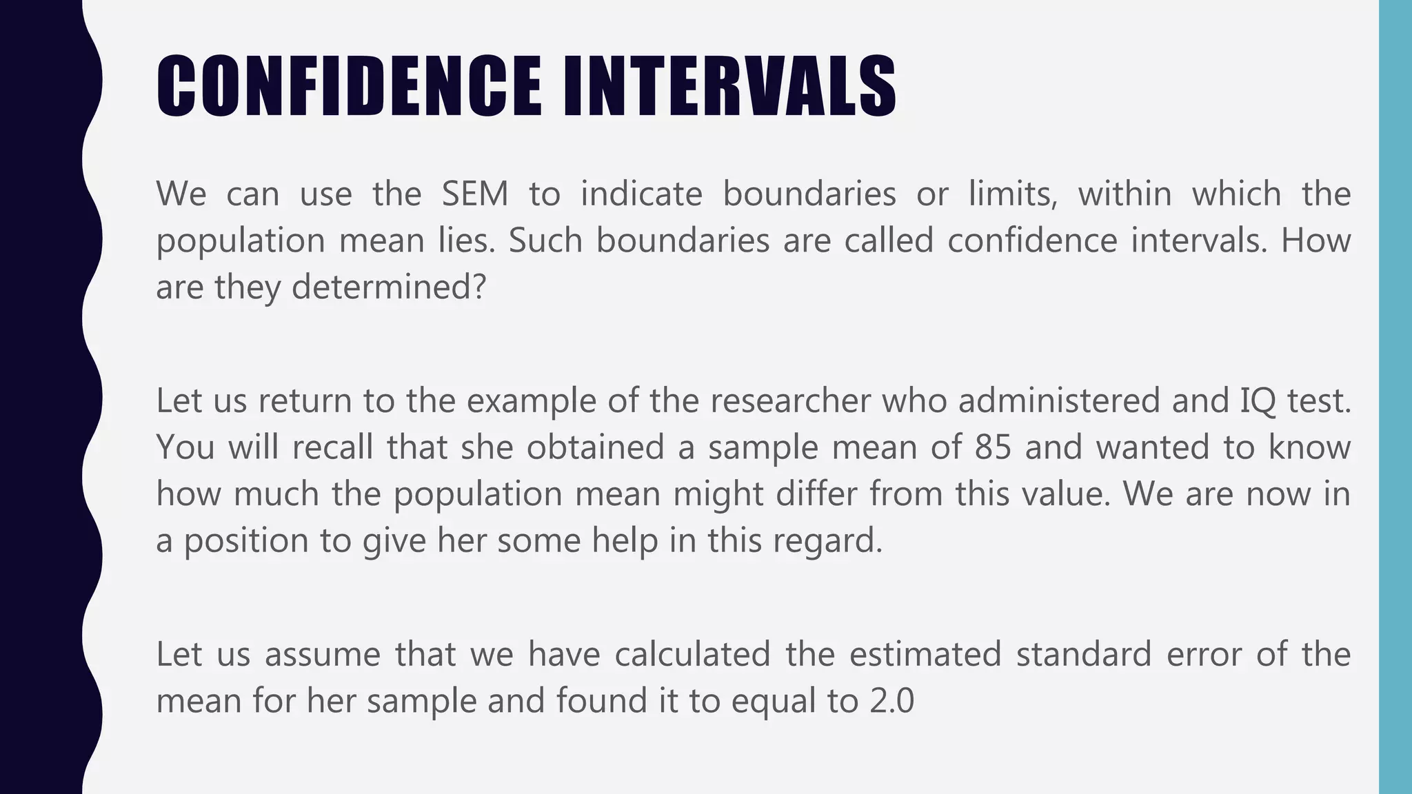 CONFIDENCE INTERVALS
We can use the SEM to indicate boundaries or limits, within which the
population mean lies. Such boundaries are called confidence intervals. How
are they determined?
Let us return to the example of the researcher who administered and IQ test.
You will recall that she obtained a sample mean of 85 and wanted to know
how much the population mean might differ from this value. We are now in
a position to give her some help in this regard.
Let us assume that we have calculated the estimated standard error of the
mean for her sample and found it to equal to 2.0
 