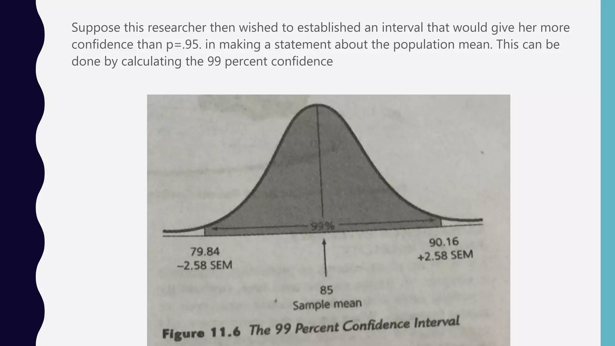 Suppose this researcher then wished to established an interval that would give her more
confidence than p=.95. in making a statement about the population mean. This can be
done by calculating the 99 percent confidence
 