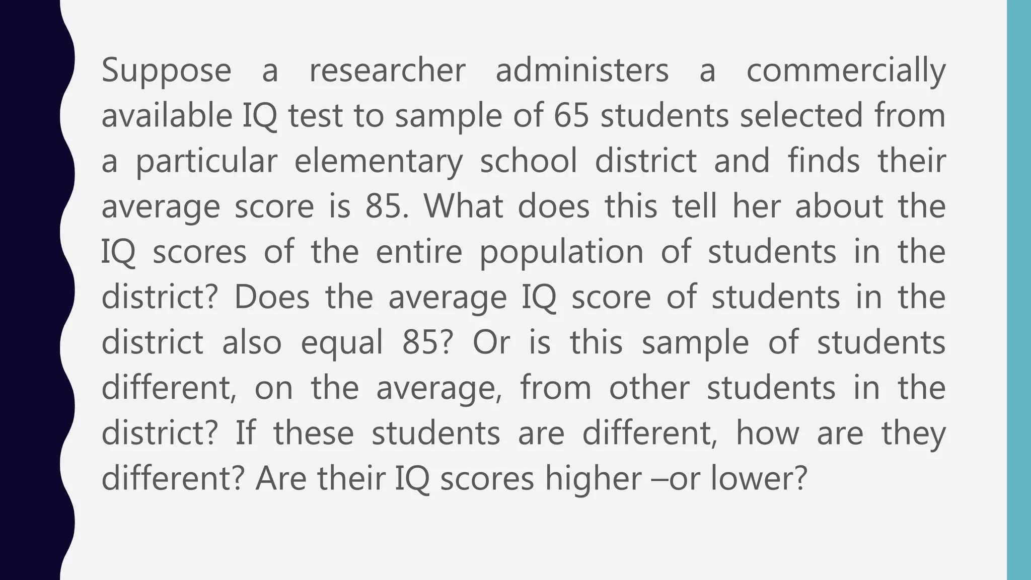 Suppose a researcher administers a commercially
available IQ test to sample of 65 students selected from
a particular elementary school district and finds their
average score is 85. What does this tell her about the
IQ scores of the entire population of students in the
district? Does the average IQ score of students in the
district also equal 85? Or is this sample of students
different, on the average, from other students in the
district? If these students are different, how are they
different? Are their IQ scores higher –or lower?
 