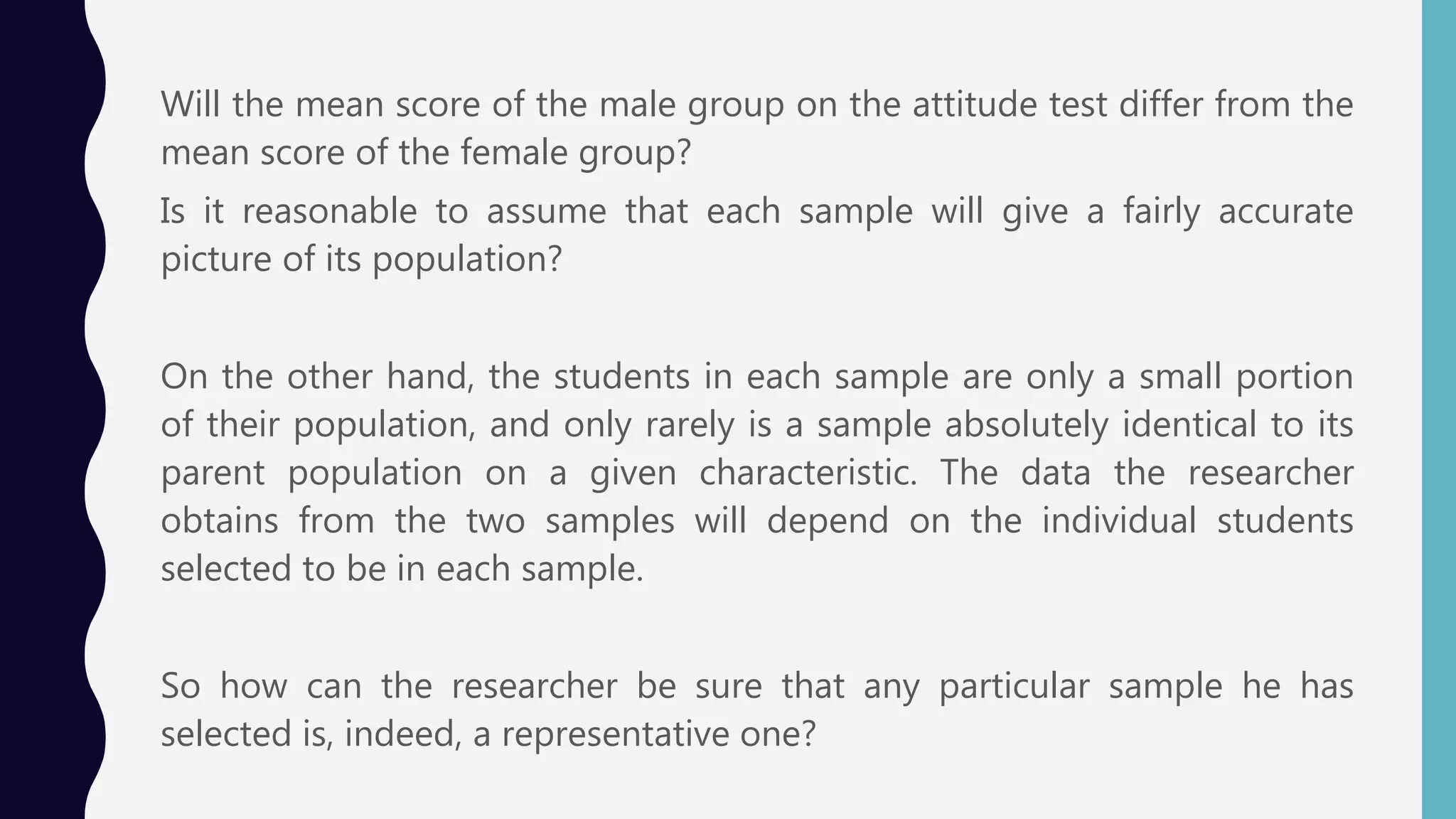 Will the mean score of the male group on the attitude test differ from the
mean score of the female group?
Is it reasonable to assume that each sample will give a fairly accurate
picture of its population?
On the other hand, the students in each sample are only a small portion
of their population, and only rarely is a sample absolutely identical to its
parent population on a given characteristic. The data the researcher
obtains from the two samples will depend on the individual students
selected to be in each sample.
So how can the researcher be sure that any particular sample he has
selected is, indeed, a representative one?
 