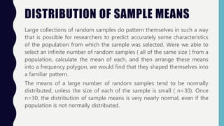 DISTRIBUTION OF SAMPLE MEANS
Large collections of random samples do pattern themselves in such a way
that is possible for researchers to predict accurately some characteristics
of the population from which the sample was selected. Were we able to
select an infinite number of random samples ( all of the same size ) from a
population, calculate the mean of each, and then arrange these means
into a frequency polygon, we would find that they shaped themselves into
a familiar pattern.
The means of a large number of random samples tend to be normally
distributed, unless the size of each of the sample is small ( n<30). Once
n=30, the distribution of sample means is very nearly normal, even if the
population is not normally distributed.
 