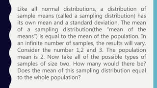Like all normal distributions, a distribution of
sample means (called a sampling distribution) has
its own mean and a standard deviation. The mean
of a sampling distribution(the “mean of the
means”) is equal to the mean of the population. In
an infinite number of samples, the results will vary.
Consider the number 1,2 and 3. The population
mean is 2. Now take all of the possible types of
samples of size two. How many would there be?
Does the mean of this sampling distribution equal
to the whole population?
 