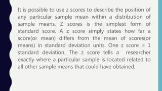 It is possible to use z scores to describe the position of
any particular sample mean within a distribution of
sample means. Z scores is the simplest form of
standard score. A z score simply states how far a
score(or mean) differs from the mean of scores(or
means) in standard deviation units. One z score = 1
standard deviation. The z score tells a researcher
exactly where a particular sample is located related to
all other sample means that could have obtained.
 