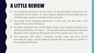 A LITTLE REVIEW
1. The sampling distribution of the mean ( or any descriptive statistics) is the
distribution of the means ( or other statistic) obtained (theoretically) from an
infinitely large number of samples of the same size.
2. The shape of the sampling distribution in many (but not all) cases is the
shape of the normal distribution.
3. The SEM ( Standard Error of the Mean)- that is, the standard deviation of a
sampling distribution of means--- can be estimated by dividing the standard
deviation of the sample by the square root of the sample size minus one.
4. The frequency with which a particular sample mean will occur an be
estimated by using z scores based on sample data to indicate its position in
the sampling distribution
 