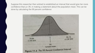 Suppose this researcher then wished to established an interval that would give her more
confidence than p=.95. in making a statement about the population mean. This can be
done by calculating the 99 percent confidence
 