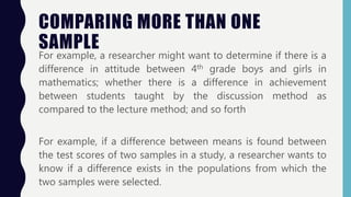 COMPARING MORE THAN ONE
SAMPLE
For example, a researcher might want to determine if there is a
difference in attitude between 4th grade boys and girls in
mathematics; whether there is a difference in achievement
between students taught by the discussion method as
compared to the lecture method; and so forth
For example, if a difference between means is found between
the test scores of two samples in a study, a researcher wants to
know if a difference exists in the populations from which the
two samples were selected.
 