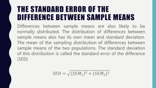 THE STANDARD ERROR OF THE
DIFFERENCE BETWEEN SAMPLE MEANS
Differences between sample means are also likely to be
normally distributed. The distribution of differences between
sample means also has its own mean and standard deviation.
The mean of the sampling distribution of differences between
sample means of the two populations. The standard deviation
of this distribution is called the standard error of the difference
(SED)
𝑆𝐸𝐷 = (𝑆𝐸𝑀1)2 + (𝑆𝐸𝑀2)2
 