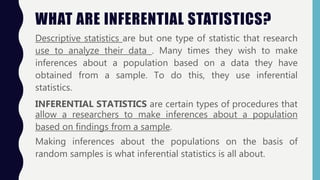 WHAT ARE INFERENTIAL STATISTICS?
Descriptive statistics are but one type of statistic that research
use to analyze their data . Many times they wish to make
inferences about a population based on a data they have
obtained from a sample. To do this, they use inferential
statistics.
INFERENTIAL STATISTICS are certain types of procedures that
allow a researchers to make inferences about a population
based on findings from a sample.
Making inferences about the populations on the basis of
random samples is what inferential statistics is all about.
 