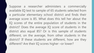 Suppose a researcher administers a commercially
available IQ test to sample of 65 students selected from
a particular elementary school district and finds their
average score is 85. What does this tell her about the
IQ scores of the entire population of students in the
district? Does the average IQ score of students in the
district also equal 85? Or is this sample of students
different, on the average, from other students in the
district? If these students are different, how are they
different? Are their IQ scores higher –or lower?
 