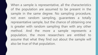 When a sample is representative, all the characteristics
of the population are assumed to be present in the
sample in the same degree. No sampling procedure,
not even random sampling, guarantees a totally
representative sample, but the chance of obtaining one
is greater with random sampling than with any other
method. And the more a sample represents a
population, the more researchers are entitled to
assume that what they find out about the sample will
also be true of that population.
 