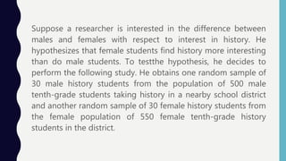 Suppose a researcher is interested in the difference between
males and females with respect to interest in history. He
hypothesizes that female students find history more interesting
than do male students. To testthe hypothesis, he decides to
perform the following study. He obtains one random sample of
30 male history students from the population of 500 male
tenth-grade students taking history in a nearby school district
and another random sample of 30 female history students from
the female population of 550 female tenth-grade history
students in the district.
 