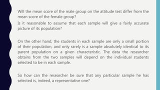 Will the mean score of the male group on the attitude test differ from the
mean score of the female group?
Is it reasonable to assume that each sample will give a fairly accurate
picture of its population?
On the other hand, the students in each sample are only a small portion
of their population, and only rarely is a sample absolutely identical to its
parent population on a given characteristic. The data the researcher
obtains from the two samples will depend on the individual students
selected to be in each sample.
So how can the researcher be sure that any particular sample he has
selected is, indeed, a representative one?
 