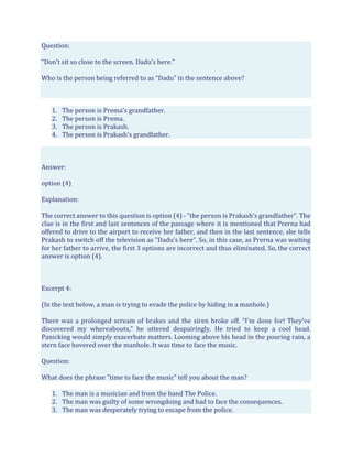 Question:
“Don’t sit so close to the screen. Dadu’s here.”
Who is the person being referred to as “Dadu” in the sentence above?
1. The person is Prema’s grandfather.
2. The person is Prema.
3. The person is Prakash.
4. The person is Prakash's grandfather.
Answer:
option (4)
Explanation:
The correct answer to this question is option (4) - "the person is Prakash's grandfather". The
clue is in the first and last sentences of the passage where it is mentioned that Prerna had
offered to drive to the airport to receive her father, and then in the last sentence, she tells
Prakash to switch off the television as "Dadu's here". So, in this case, as Prerna was waiting
for her father to arrive, the first 3 options are incorrect and thus eliminated. So, the correct
answer is option (4).
Excerpt 4:
(In the text below, a man is trying to evade the police by hiding in a manhole.)
There was a prolonged scream of brakes and the siren broke off. "I'm done for! They've
discovered my whereabouts," he uttered despairingly. He tried to keep a cool head.
Panicking would simply exacerbate matters. Looming above his head in the pouring rain, a
stern face hovered over the manhole. It was time to face the music.
Question:
What does the phrase "time to face the music" tell you about the man?
1. The man is a musician and from the band The Police.
2. The man was guilty of some wrongdoing and had to face the consequences.
3. The man was desperately trying to escape from the police.
 