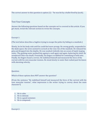 The correct answer to this question is option (1) - “he was hit by a bullet fired by Jacob).
Test Your Concepts
Answer the following questions based on the concepts we’ve covered in this article. If you
get stuck, revisit the relevant section to revise the concepts.
Excerpt 1:
(The text below describes a fugitive trying to escape the police by hiding in a manhole.)
Slowly, he let his body sink until he could feel more prongs. He swung gently, suspended in
the dank space; the siren seemed to screech at the very rim of the manhole. He released his
grip and dropped into the depths. He was washed violently into an ocean of tepid, leaping
water. The gushing water pushed him against a wall again and again, battering his skull. He
wondered if this was death. Frenziedly, his fingers scrabbled for something to hold onto.
Finally, his fingers found a crevice. He stabilised himself and measured the force of the
current with his own muscular tension. He stood slowly in water that rushed past his knees
with alarming velocity.
Question:
Which of these options does NOT answer the question?
[From the sentence "He stabilised himself and measured the force of the current with his
own muscular tension", what impression is the writer trying to convey about the main
character?]
1. He is calm.
2. He is rational.
3. He is a good swimmer.
4. He is composed.
Excerpt 2:
 