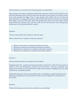 (The text below is a narrative from the perspective of a mammoth.)
The matriarch came upon a sight that confused her weak eyes. On the banks of the river she
had been following, stood a structure like none she had ever seen before. It was like a bird’s
nest on the ground, but bigger. From it came animals who walked only on two legs and
donned fabrics in strange, garish colours with metallic teeth and rows of sewn-on eyes along
their edges; they were like water birds that prowled the shore, but much larger. Others
poured from the immense nest, and she could see that her presence was causing great
excitement, for they made unfamiliar sounds.
Question:
“From it came animals who walked on only two legs…”
What is referred to as “animals” in the above phrase?
1. Birds are referred to as animals in the above sentence.
2. Humans are referred to as animals in the above sentence.
3. Mammoths are referred to as animals in the above sentence.
4. Dinosaurs are referred to as animals in the above sentence.
Excerpt 3:
(The text below describes an incident of snatch theft.)
Standing before her, a portly man had dramatically extracted his wallet from his pocket. It
looked as if he was flaunting its contents. As if by sorcery, a scrawny, predatory man
appeared out of thin air and snatched the wallet from his grasp. Changing course, he sped
towards Ava at breakneck speed.
Without flinching, she stuck out the umbrella she was holding. It caught him between his
flying legs, causing him to trip and fall. The wallet arced through the air and landed on a
grass patch.
Question:
"Without flinching, she stuck out the umbrella she was holding".
 