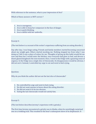 With reference to the sentence, what is your impression of Ava?
Which of these answers is NOT correct ?
1. Ava is courageous.
2. Ava is able to keep her composure in the face of danger.
3. Ava is quick-thinking.
4. Ava is skilful with her umbrella.
Excerpt 4:
(The text below is a recount of the writer's experience suffering from an eating disorder.)
Day after day, I was binge eating. Friends and family members started becoming concerned
about my weight gain. Others started mocking me. Nothing stopped me from what I was
doing as I felt it was a place of solace for me. Thoughts of giving up this habit would hit me
now and then but I would enter the kitchen, once everyone had gone to bed, and devour a
dozen glazed doughnuts the next moment. Once, I went to the fridge with a gnawing sense of
urgency. In the fridge was a single slice of cheesecake. Its disappearance would be obvious. I
did not eat it. Instead, I controlled my urge to eat and went to bed crying.
Question:
Why do you think the author did not eat the last slice of cheesecake?
1. He controlled his urge and went to bed crying.
2. He did not want anyone to know about the eating disorder.
3. He did not want it to be too obvious.
4. Eating the last cheesecake would not satisfy him.
Excerpt 5:
(The text below describes Jeremy's experience with a grizzly.)
The first time Jeremy encountered a grizzly was in Alaska, when he unwittingly surprised
one on a trekking trail. This resulted in the bear’s subsequent show of its displeasure. It
 