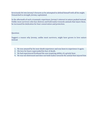 ferociously bit into Jeremy’s forearm as he attempted to defend himself with all his might.
Unmatched in strength, Jeremy capitulated.
In the aftermath of such a traumatic experience, Jeremy’s interest in nature peaked instead.
Unlike most survivors who face distress and hold malice towards animals that injure them,
he increased his dedication for bear conservation and protection.
Question:
Suggest a reason why Jeremy, unlike most survivors, might have grown to love nature
instead.
1. He was amazed by his near-death experience and was keen to experience it again.
2. His love for bears superseded his fear of death.
3. He had experienced firsthand the awe-inspiring ability of a grizzly bear.
4. He was not distressed and does not hold malice towards the animal that injured him
 